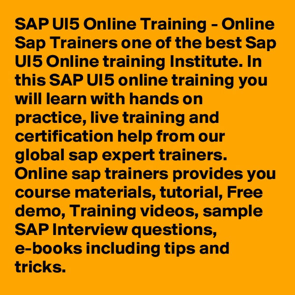 SAP UI5 Online Training - Online Sap Trainers one of the best Sap UI5 Online training Institute. In this SAP UI5 online training you will learn with hands on practice, live training and certification help from our global sap expert trainers. Online sap trainers provides you course materials, tutorial, Free demo, Training videos, sample SAP Interview questions, e-books including tips and tricks.