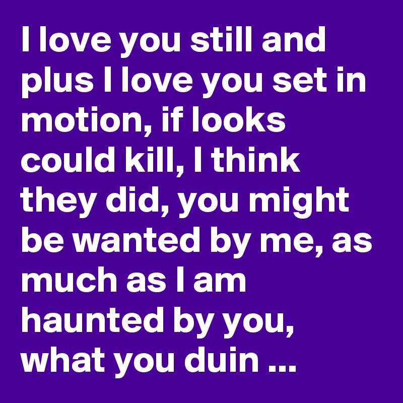 I love you still and plus I love you set in motion, if looks could kill, I think they did, you might be wanted by me, as much as I am haunted by you, what you duin ...