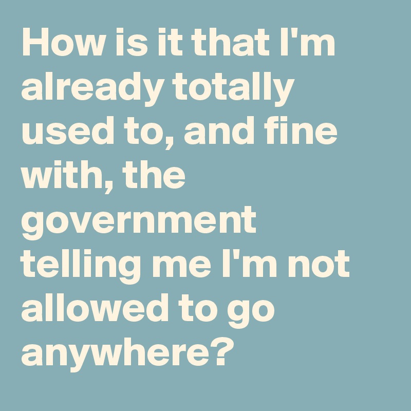 How is it that I'm already totally used to, and fine with, the government telling me I'm not allowed to go anywhere?