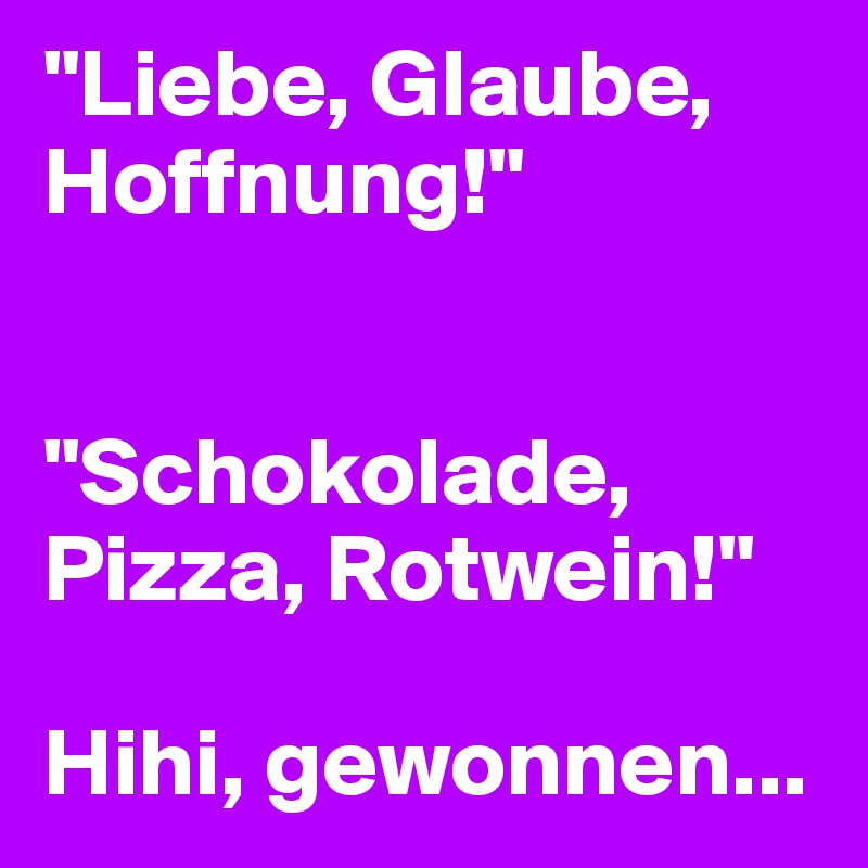 "Liebe, Glaube, Hoffnung!"


"Schokolade, Pizza, Rotwein!"

Hihi, gewonnen...