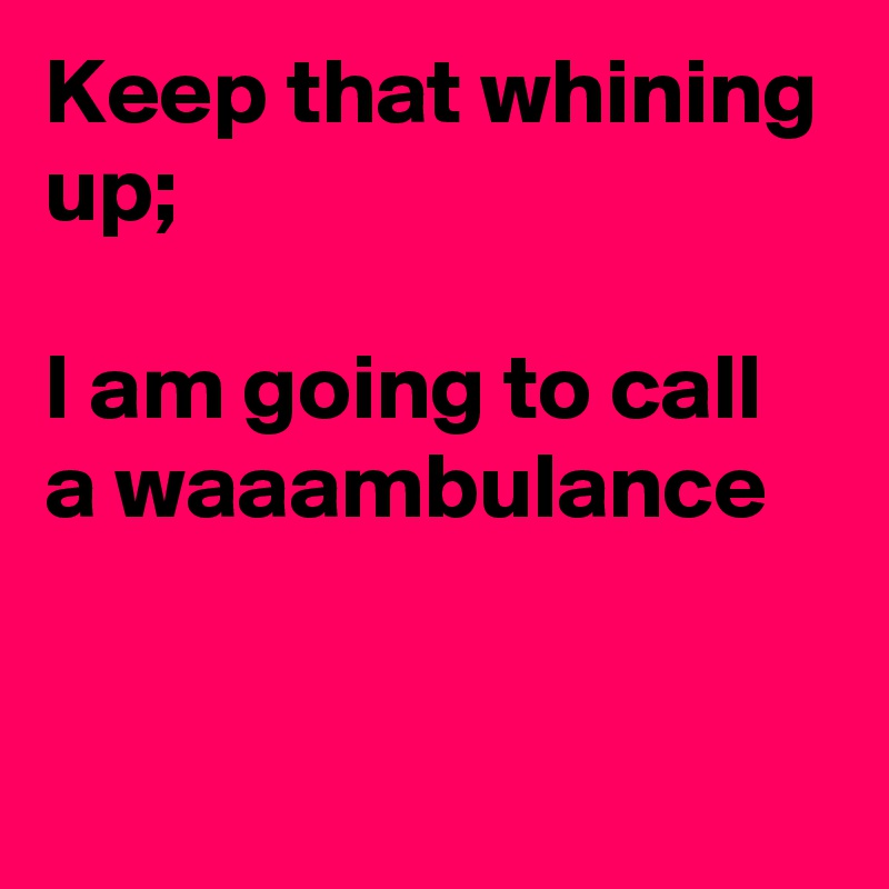Keep that whining up;

I am going to call a waaambulance


