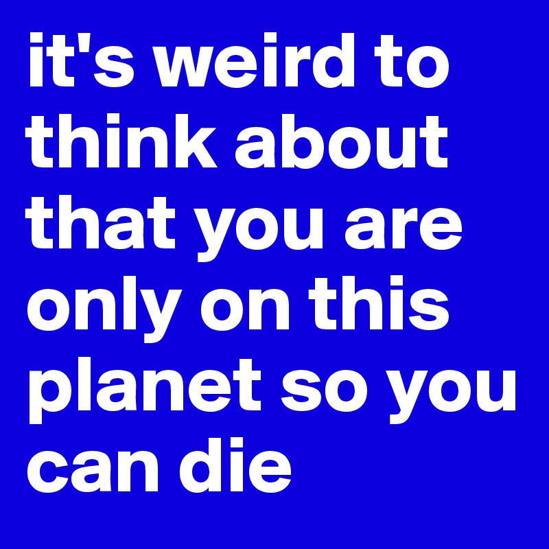it's weird to think about that you are only on this planet so you can die