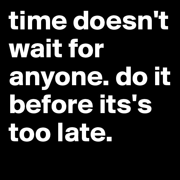 time doesn't wait for anyone. do it before its's too late. 