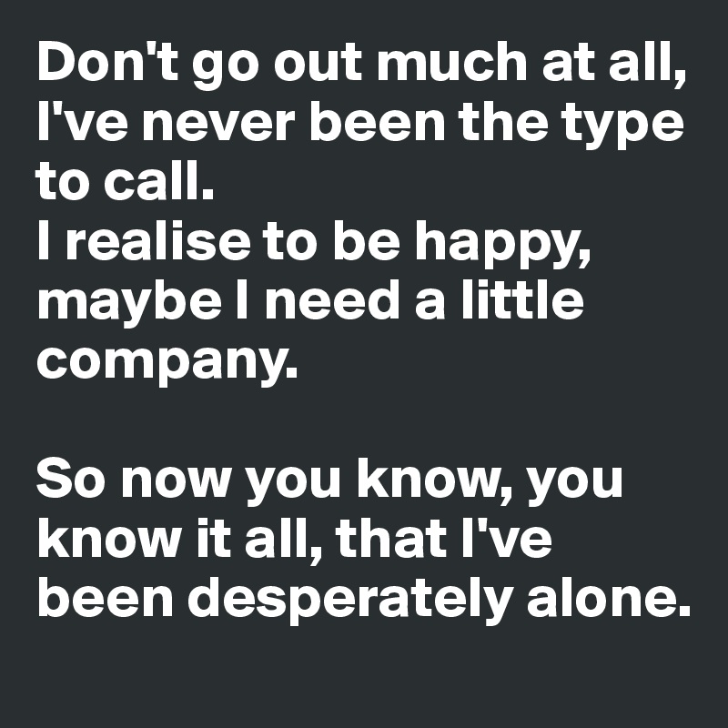 Don't go out much at all, I've never been the type to call.
I realise to be happy, maybe I need a little company.

So now you know, you know it all, that I've been desperately alone.