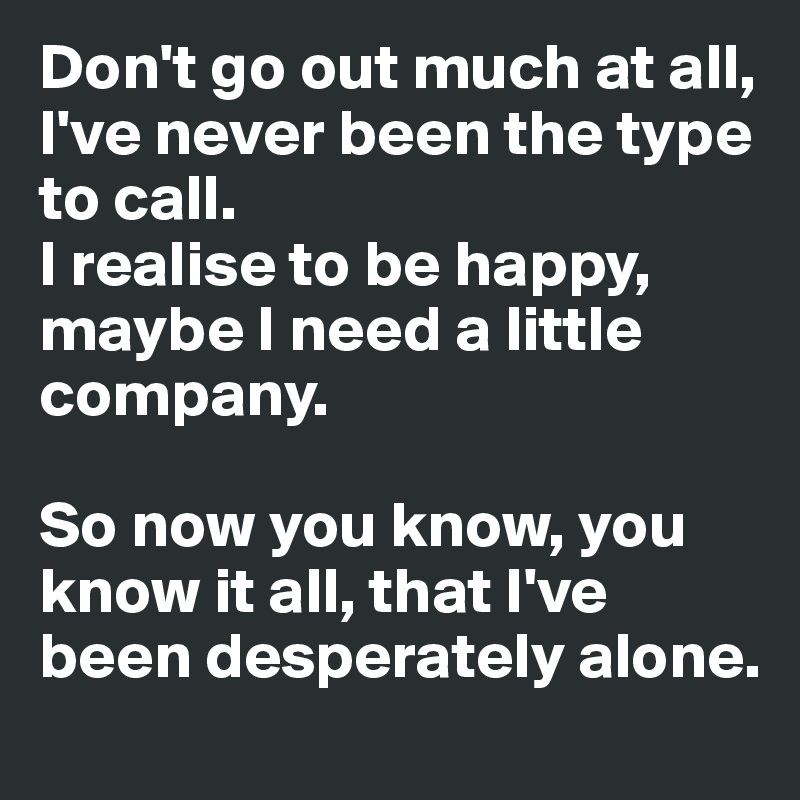 Don't go out much at all, I've never been the type to call.
I realise to be happy, maybe I need a little company.

So now you know, you know it all, that I've been desperately alone.