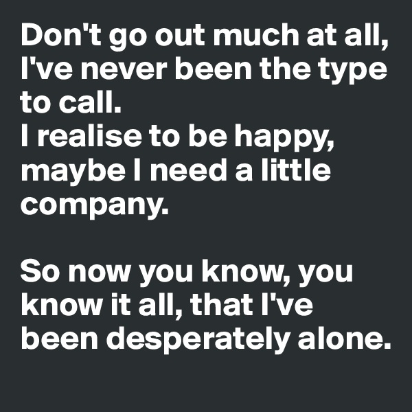 Don't go out much at all, I've never been the type to call.
I realise to be happy, maybe I need a little company.

So now you know, you know it all, that I've been desperately alone.