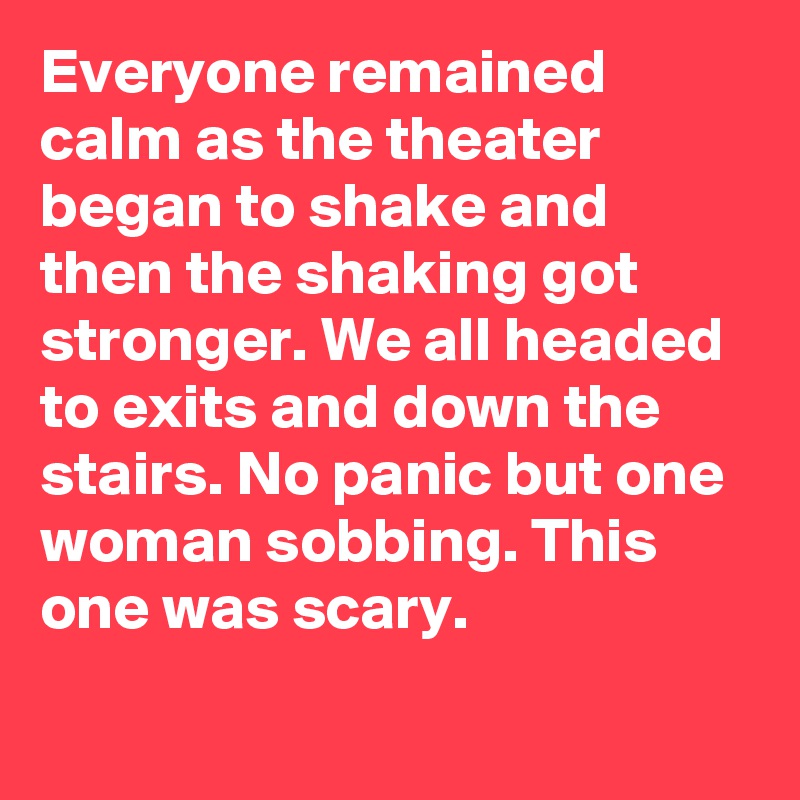 Everyone remained calm as the theater began to shake and then the shaking got stronger. We all headed to exits and down the stairs. No panic but one woman sobbing. This one was scary.