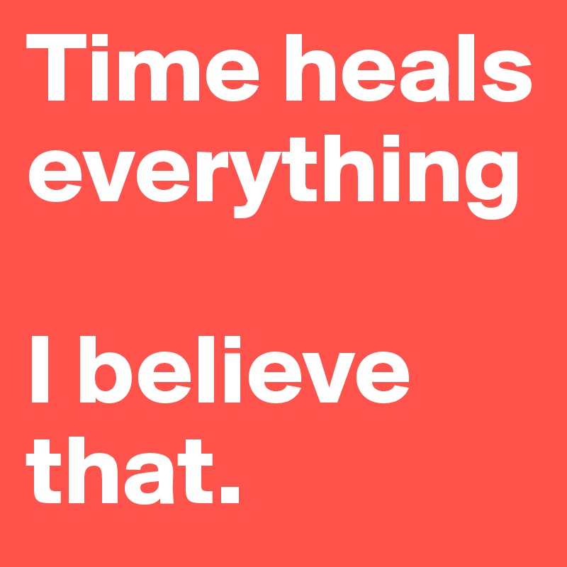 Time heals everything

I believe that.