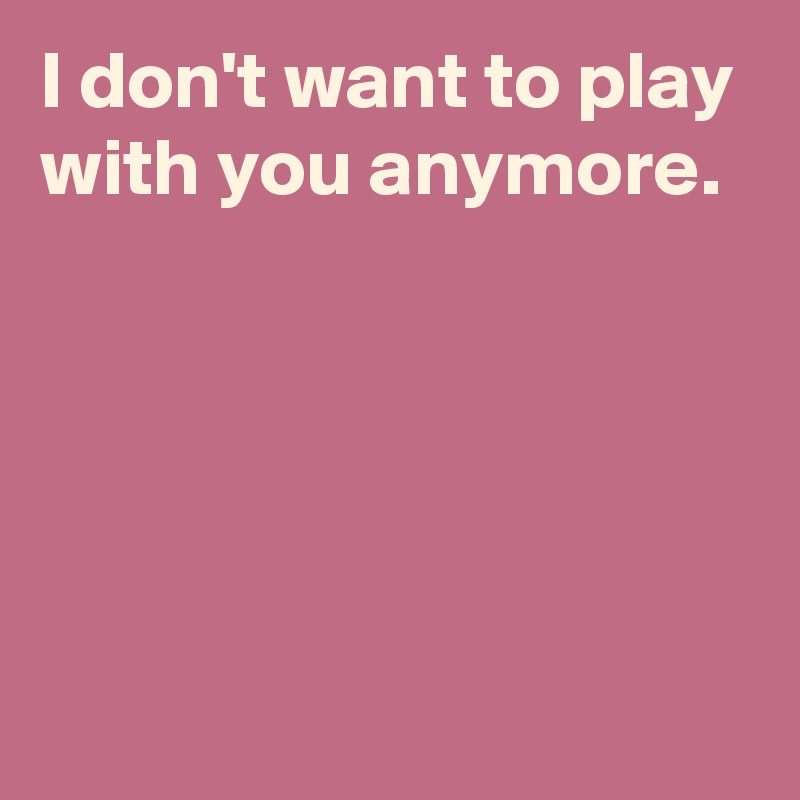 I don't want to play with you anymore.





