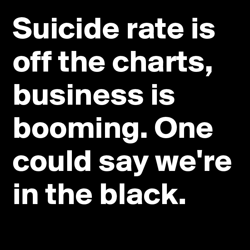 Suicide rate is off the charts, business is booming. One could say we're in the black.