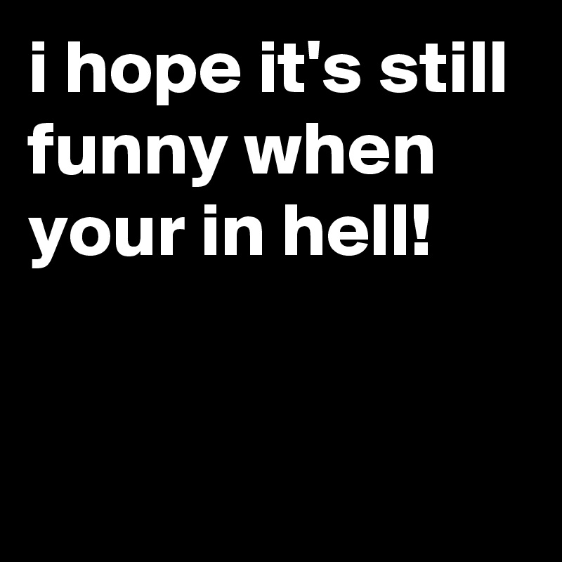 i hope it's still funny when your in hell!


