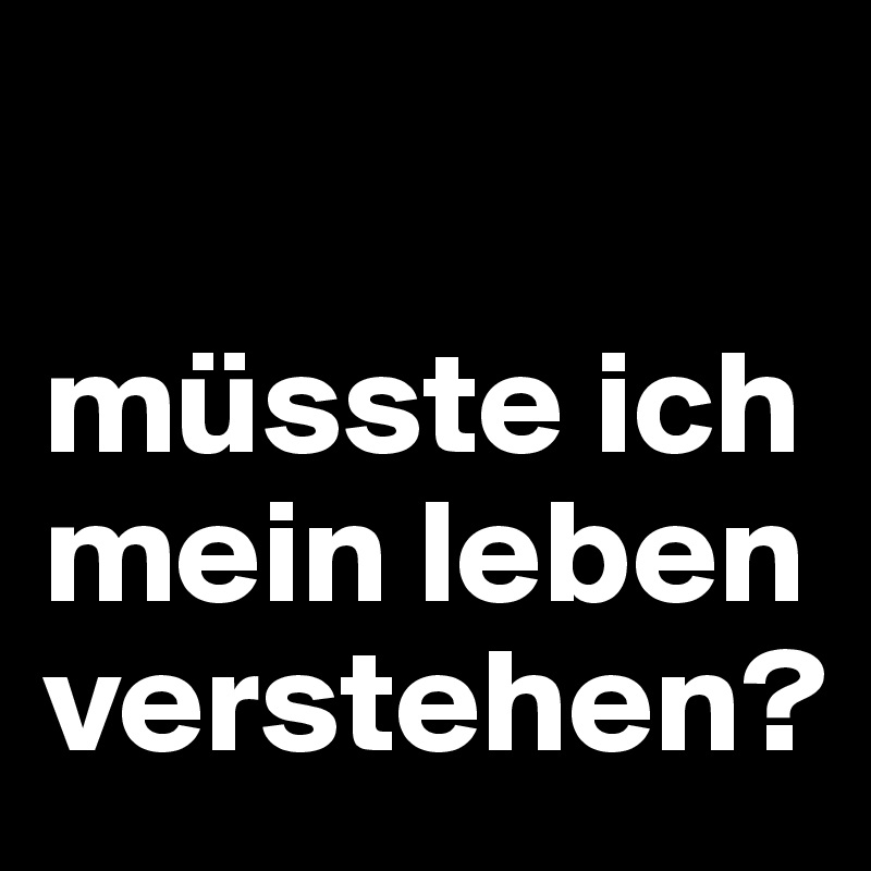 

müsste ich mein leben verstehen?