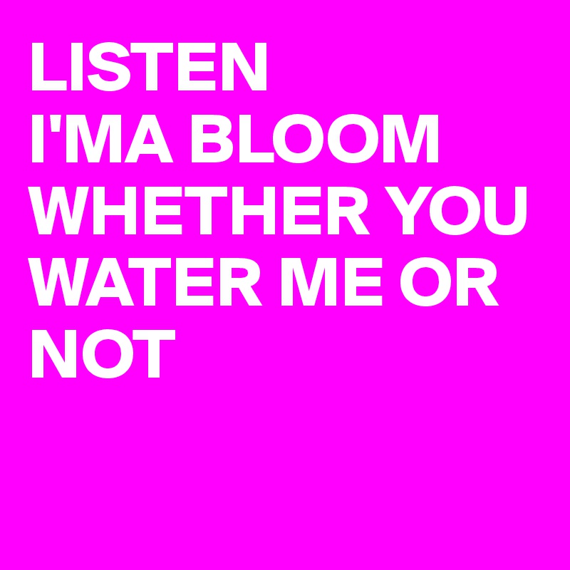 LISTEN
I'MA BLOOM
WHETHER YOU WATER ME OR NOT 

