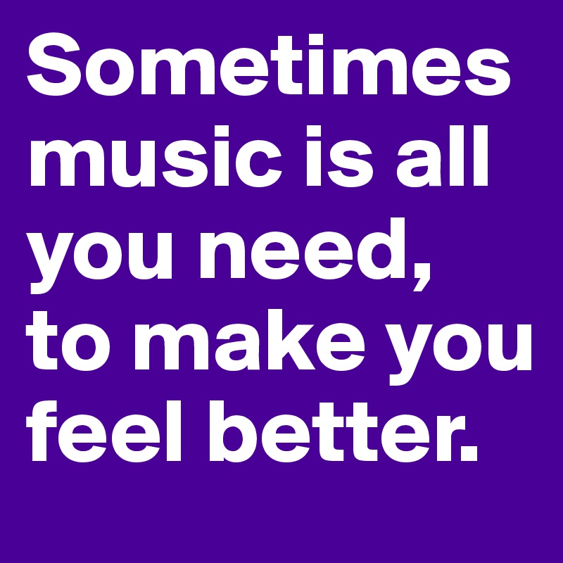 Sometimes music is all you need, to make you feel better.