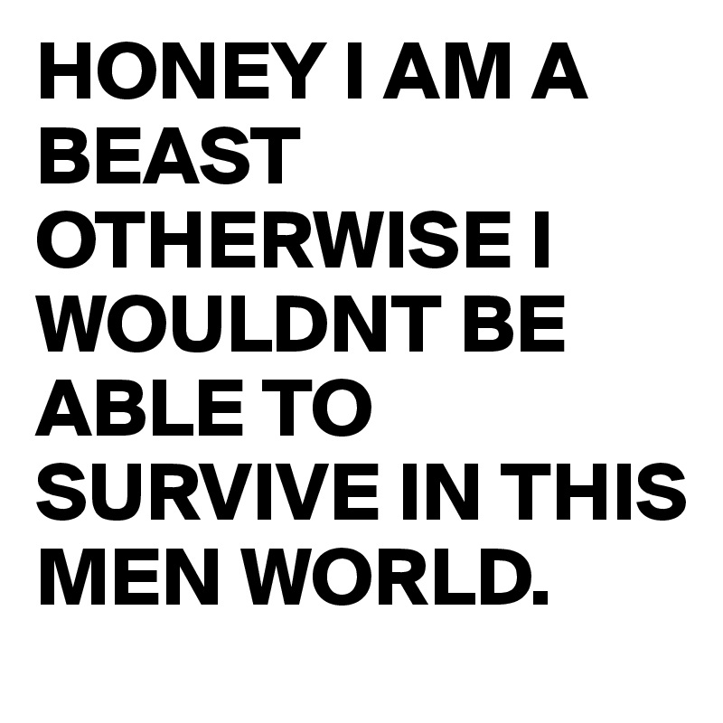 HONEY I AM A BEAST OTHERWISE I WOULDNT BE ABLE TO SURVIVE IN THIS MEN WORLD. 