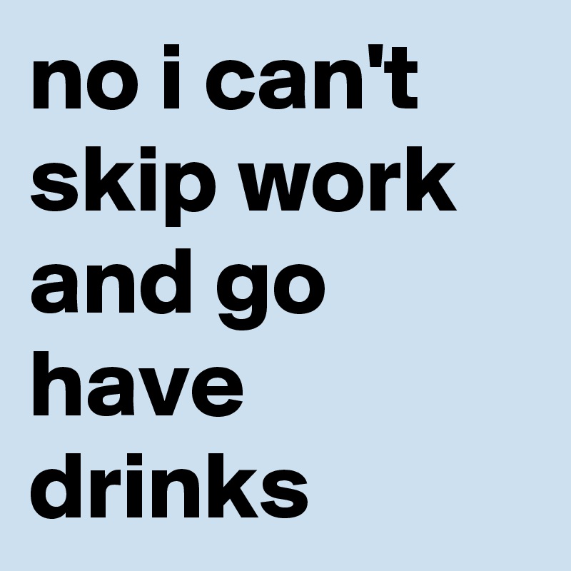 no i can't skip work and go have drinks
