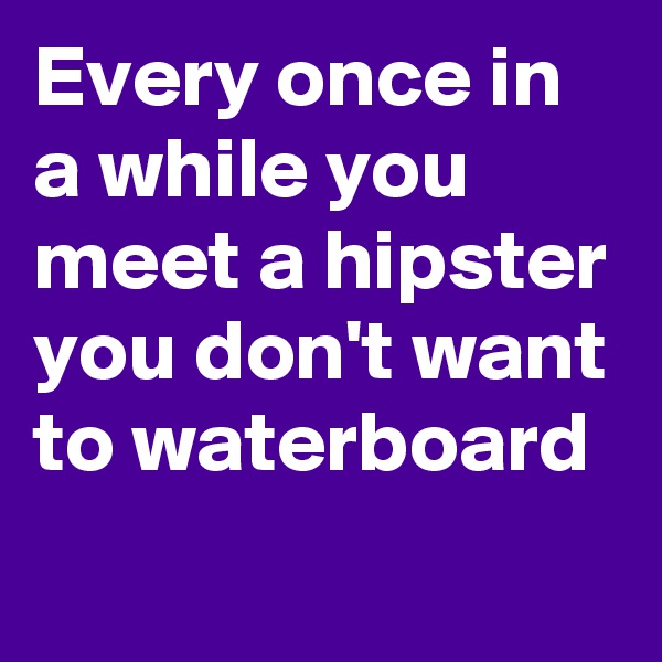 Every once in a while you meet a hipster you don't want to waterboard
