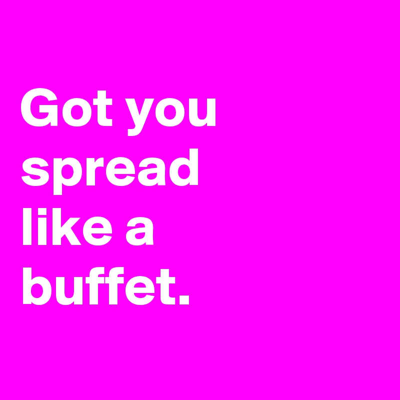 
Got you
spread
like a
buffet.
