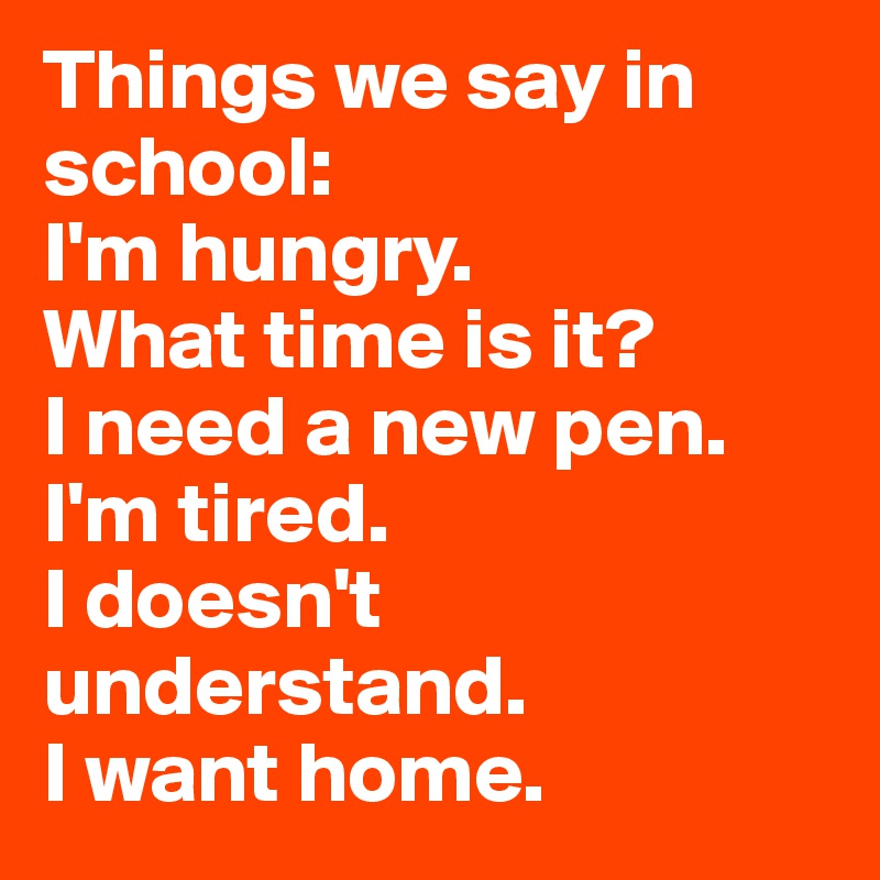 Things we say in school: 
I'm hungry.
What time is it?
I need a new pen. 
I'm tired.
I doesn't understand. 
I want home. 