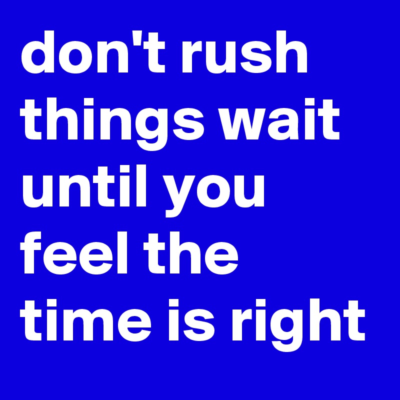 don't rush things wait until you feel the time is right
