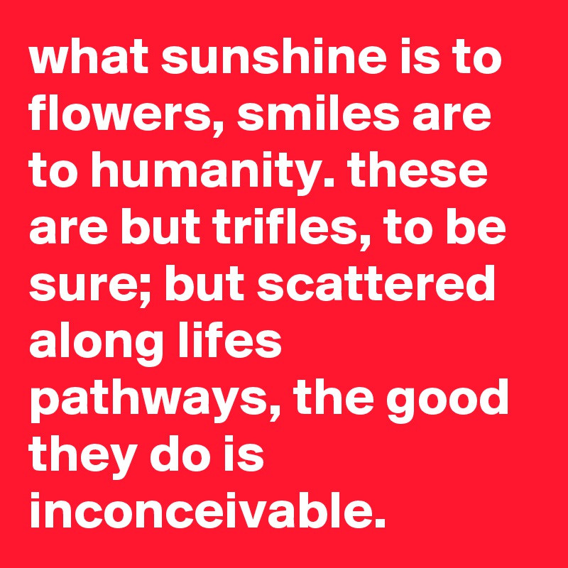 what sunshine is to flowers, smiles are to humanity. these are but trifles, to be sure; but scattered along lifes pathways, the good they do is inconceivable. 