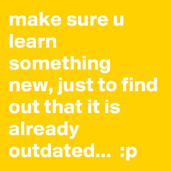 make sure u learn something new, just to find out that it is already outdated...  :p