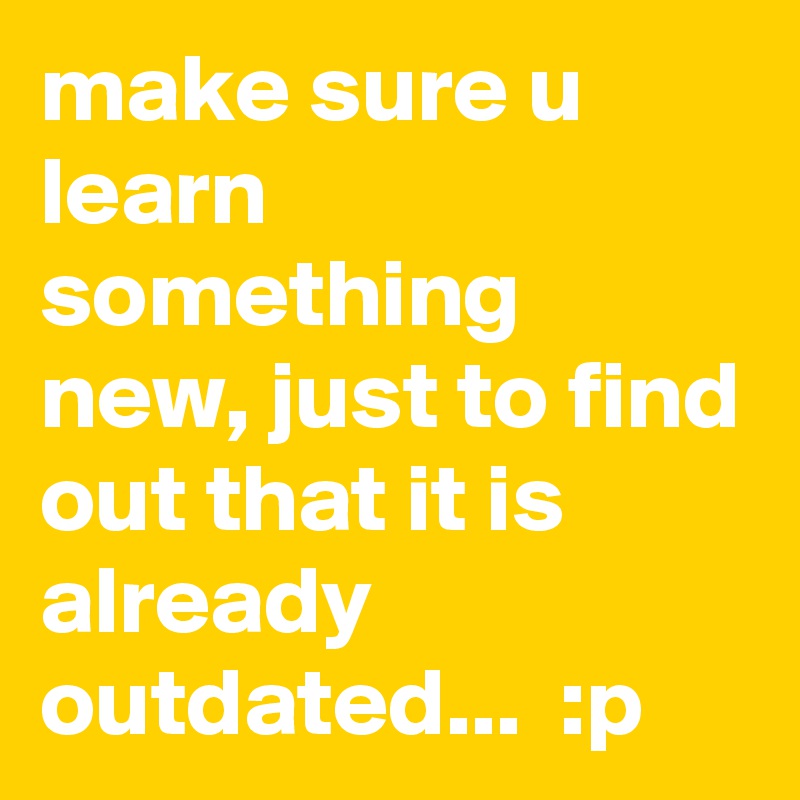 make sure u learn something new, just to find out that it is already outdated...  :p