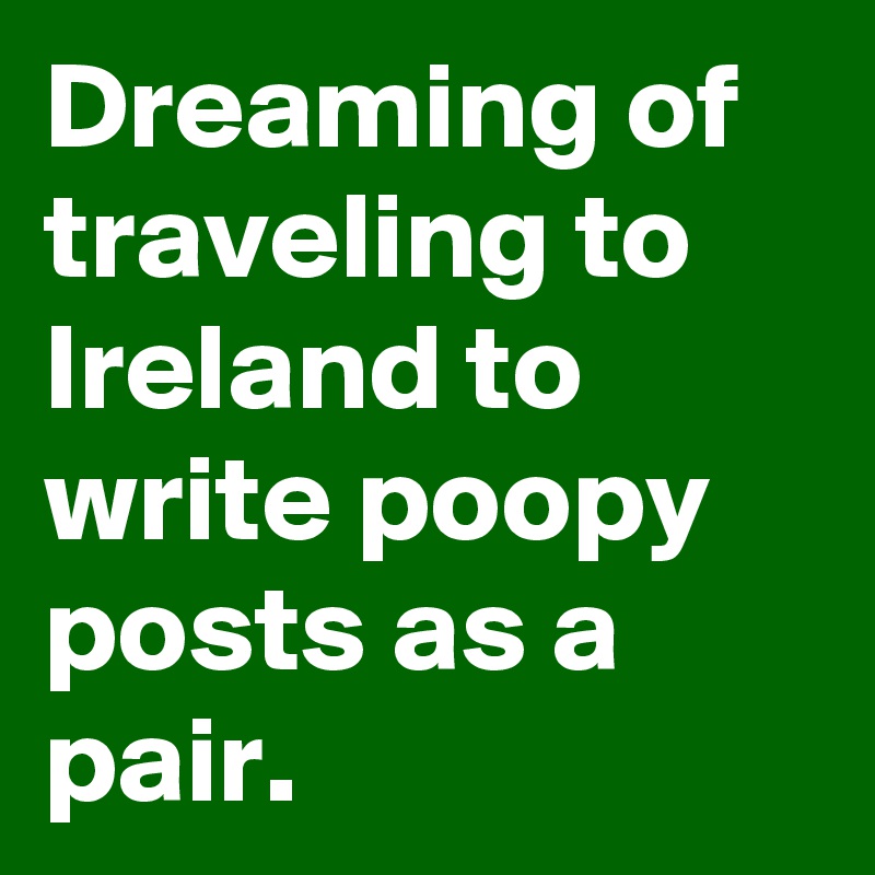 Dreaming of traveling to Ireland to write poopy posts as a pair.