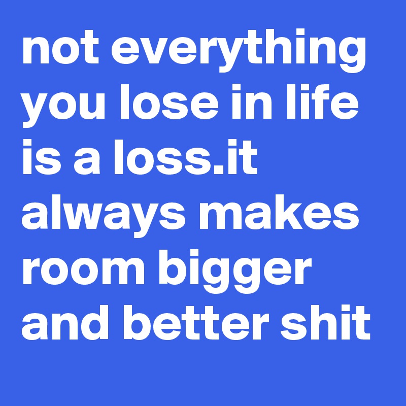 not everything you lose in life is a loss.it always makes room bigger and better shit