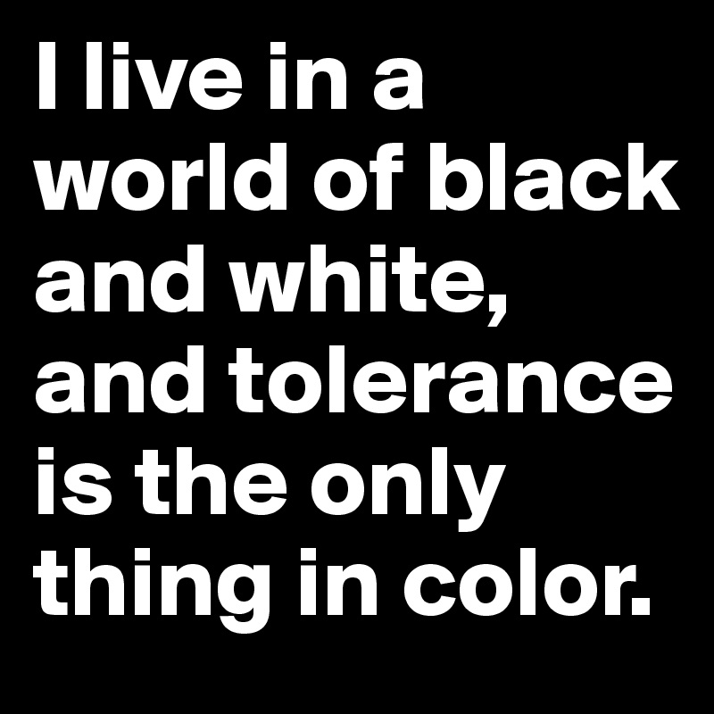 I live in a world of black and white, and tolerance is the only thing in color. 