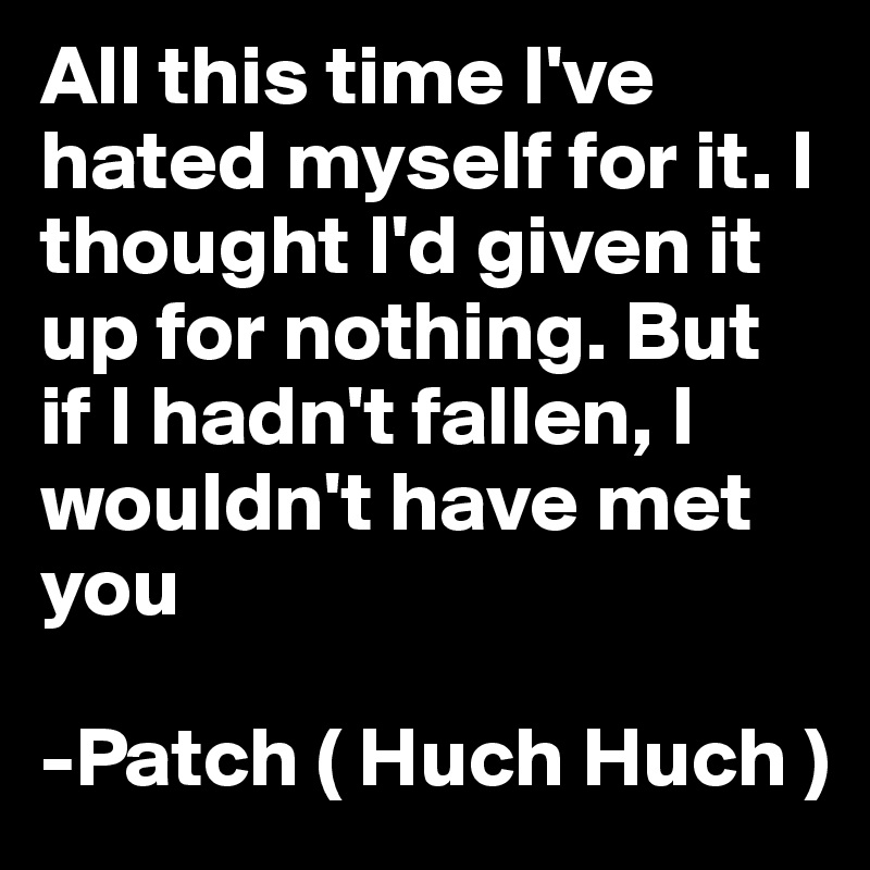 All this time I've hated myself for it. I thought I'd given it up for nothing. But if I hadn't fallen, I wouldn't have met you 

-Patch ( Huch Huch ) 