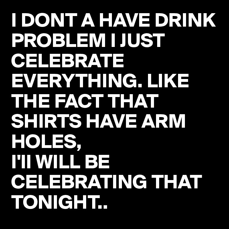 I DONT A HAVE DRINK PROBLEM I JUST CELEBRATE EVERYTHING. LIKE THE FACT ...