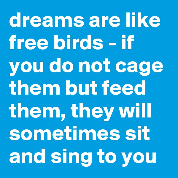 dreams are like free birds - if you do not cage them but feed them, they will sometimes sit and sing to you