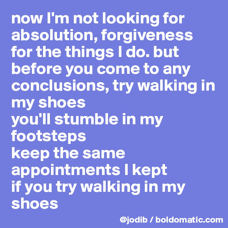 now I'm not looking for absolution, forgiveness for the things I do. but before you come to any conclusions, try walking in my shoes
you'll stumble in my footsteps 
keep the same appointments I kept
if you try walking in my shoes