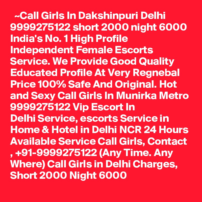   ~Call Girls In Dakshinpuri Delhi 9999275122 short 2000 night 6000
India's No. 1 High Profile Independent Female Escorts Service. We Provide Good Quality Educated Profile At Very Regnebal Price 100% Safe And Original. Hot and Sexy Call Girls In Munirka Metro 9999275122 Vip Escort In Delhi Service, escorts Service in Home & Hotel in Delhi NCR 24 Hours Available Service Call Girls, Contact , +91-9999275122 (Any Time. Any Where) Call Girls in Delhi Charges, Short 2000 Night 6000   