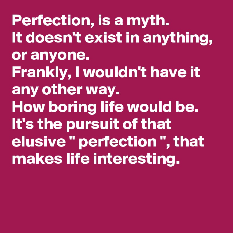 Perfection, is a myth. 
It doesn't exist in anything, or anyone. 
Frankly, I wouldn't have it any other way. 
How boring life would be. 
It's the pursuit of that elusive " perfection ", that makes life interesting. 


