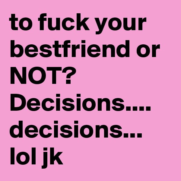to fuck your bestfriend or NOT? Decisions.... decisions... lol jk