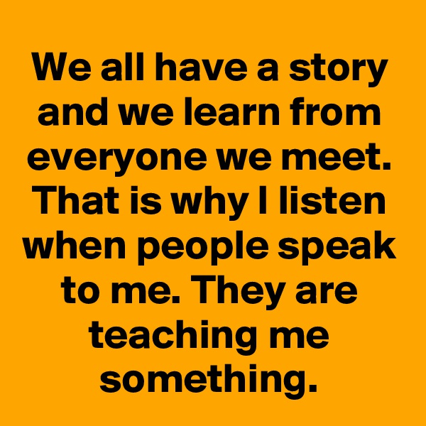 We all have a story and we learn from everyone we meet. That is why I listen when people speak to me. They are teaching me something.
