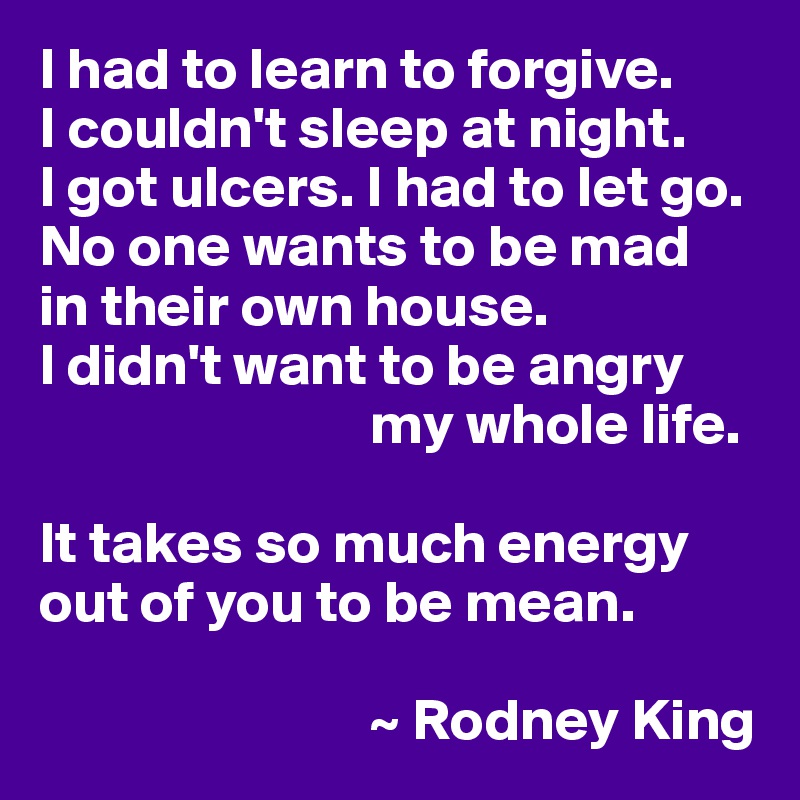 I had to learn to forgive. 
I couldn't sleep at night. 
I got ulcers. I had to let go. No one wants to be mad
in their own house. 
I didn't want to be angry 
                            my whole life. 

It takes so much energy 
out of you to be mean.

                            ~ Rodney King