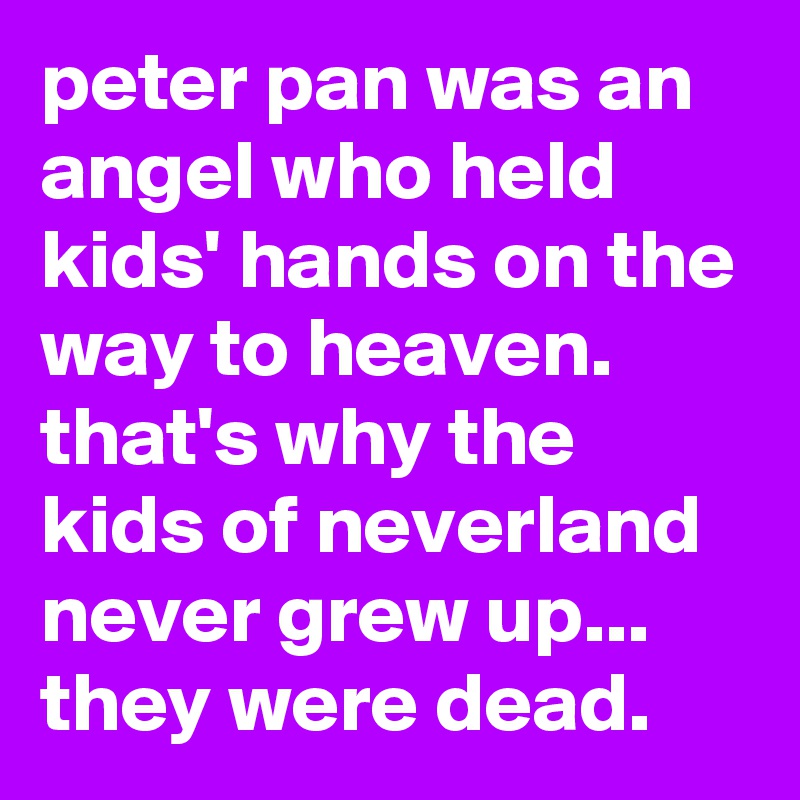 peter pan was an angel who held kids' hands on the way to heaven. 
that's why the kids of neverland never grew up... 
they were dead.
