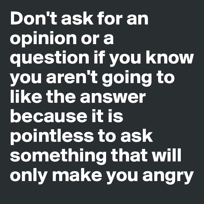 Don't ask for an opinion or a question if you know you aren't going to like the answer because it is pointless to ask something that will only make you angry