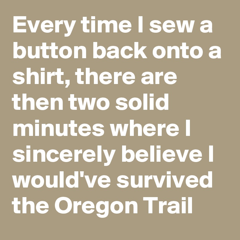 Every time I sew a button back onto a shirt, there are then two solid minutes where I sincerely believe I would've survived the Oregon Trail