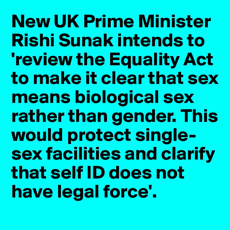 New UK Prime Minister Rishi Sunak intends to 'review the Equality Act to make it clear that sex means biological sex rather than gender. This would protect single-sex facilities and clarify that self ID does not have legal force'.  