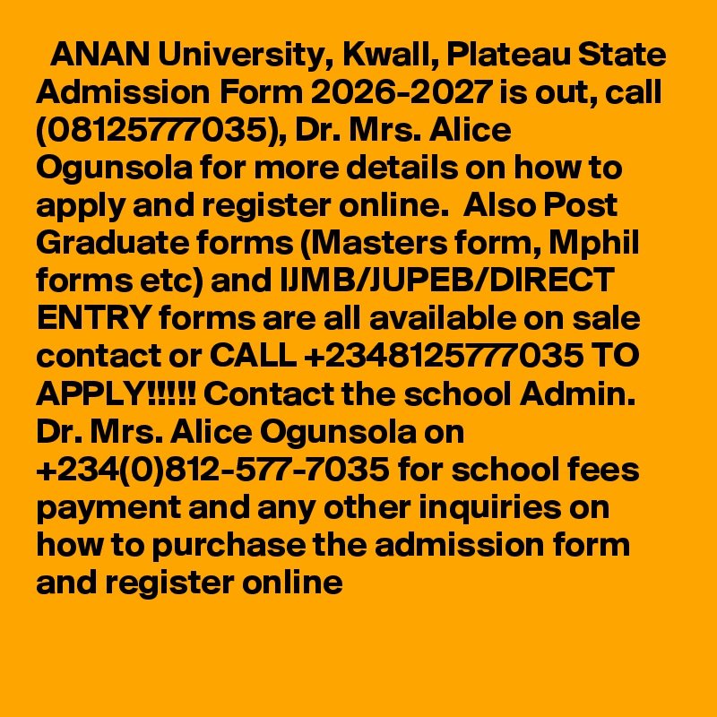   ANAN University, Kwall, Plateau State Admission Form 2026-2027 is out, call (08125777035), Dr. Mrs. Alice Ogunsola for more details on how to apply and register online.  Also Post Graduate forms (Masters form, Mphil forms etc) and IJMB/JUPEB/DIRECT ENTRY forms are all available on sale contact or CALL +2348125777035 TO APPLY!!!!! Contact the school Admin. Dr. Mrs. Alice Ogunsola on +234(0)812-577-7035 for school fees payment and any other inquiries on how to purchase the admission form and register online

 