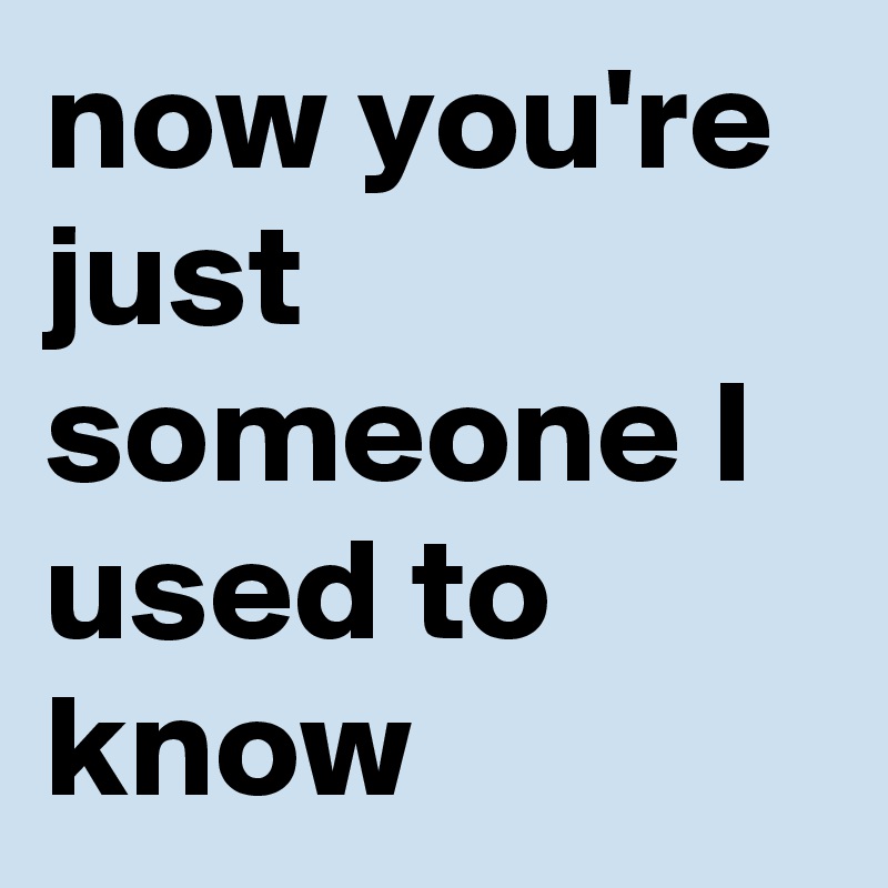 now you're just someone I used to know 