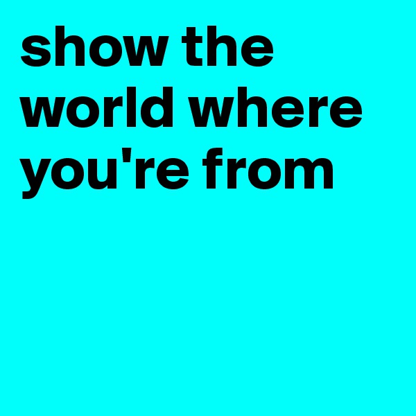 show the world where you're from


