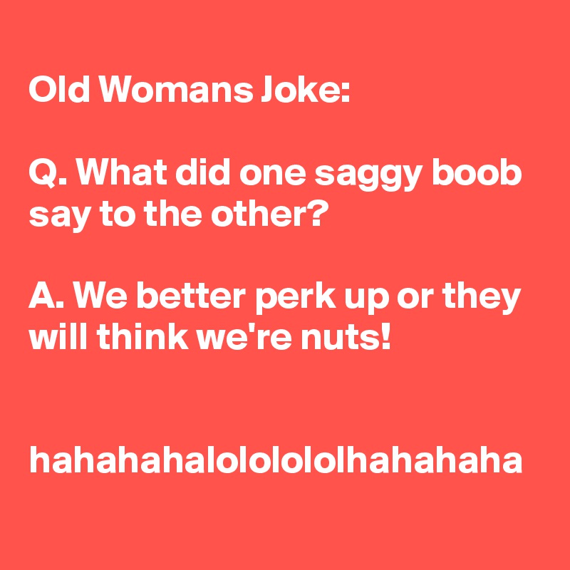 
Old Womans Joke:

Q. What did one saggy boob say to the other?

A. We better perk up or they will think we're nuts!


hahahahalololololhahahaha