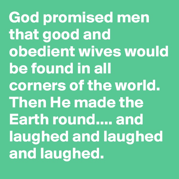 God promised men that good and obedient wives would be found in all corners of the world. Then He made the Earth round.... and laughed and laughed and laughed.