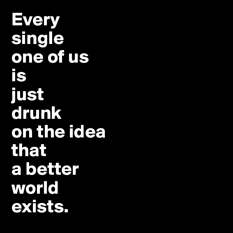 Every
single 
one of us
is 
just 
drunk 
on the idea
that 
a better 
world 
exists.