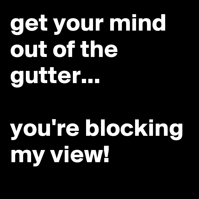 get your mind out of the gutter...

you're blocking my view!